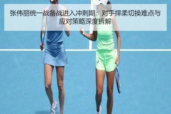 张伟丽统一战备战进入冲刺期：对手摔柔切换难点与应对策略深度拆解