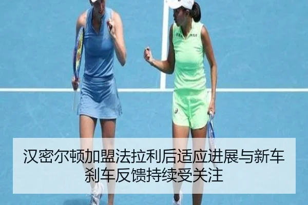 汉密尔顿加盟法拉利后适应进展与新车刹车反馈持续受关注