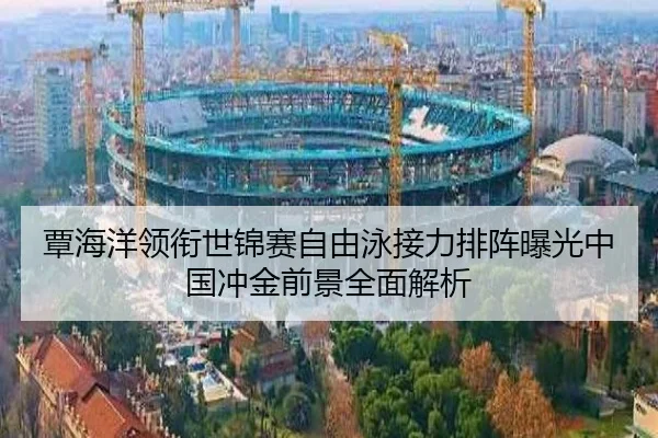 覃海洋领衔世锦赛自由泳接力排阵曝光中国冲金前景全面解析