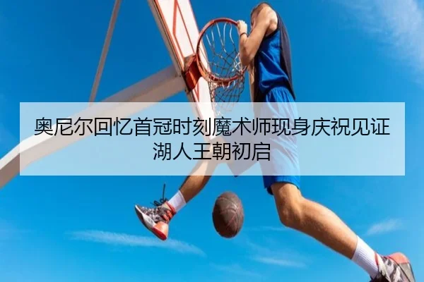 奥尼尔回忆首冠时刻魔术师现身庆祝见证湖人王朝初启